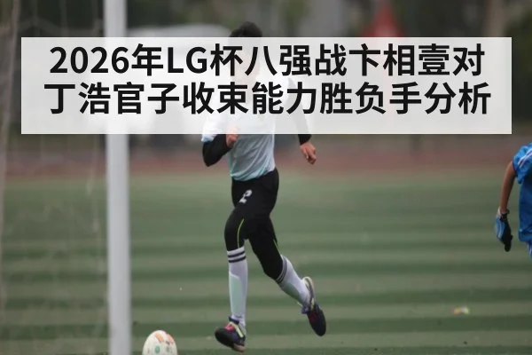 2026年LG杯八强战卞相壹对丁浩官子收束能力胜负手分析